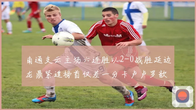 南通支云主场六连胜以2-0战胜延边龙鼎紧追榜首仅差一分卡卢卢罗歆破门助力