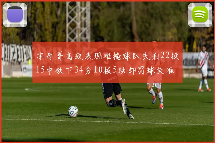 字母哥高效表现难掩球队失利22投15中砍下34分10板5助却罚球失准