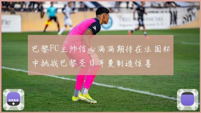 巴黎FC主帅信心满满期待在法国杯中挑战巴黎圣日耳曼制造惊喜