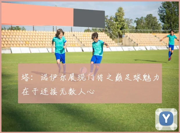 塔：诺伊尔展现门将之巅足球魅力在于连接无数人心