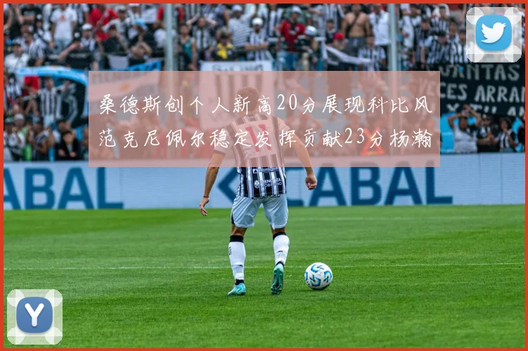 桑德斯创个人新高20分展现科比风范克尼佩尔稳定发挥贡献23分杨瀚森短短2分钟斩获4分