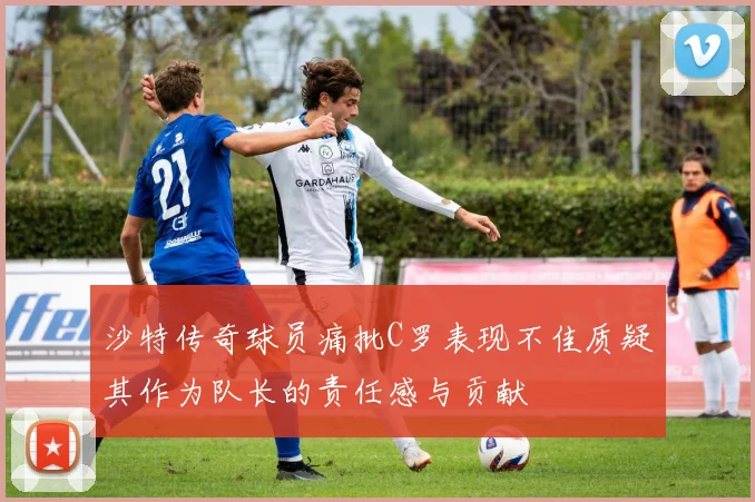 沙特传奇球员痛批C罗表现不佳质疑其作为队长的责任感与贡献