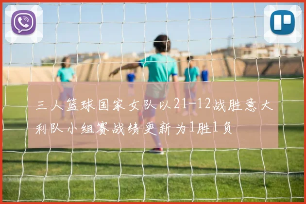 三人篮球国家女队以21-12战胜意大利队小组赛战绩更新为1胜1负