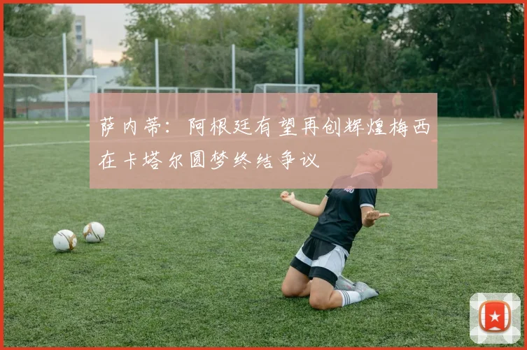 萨内蒂：阿根廷有望再创辉煌梅西在卡塔尔圆梦终结争议