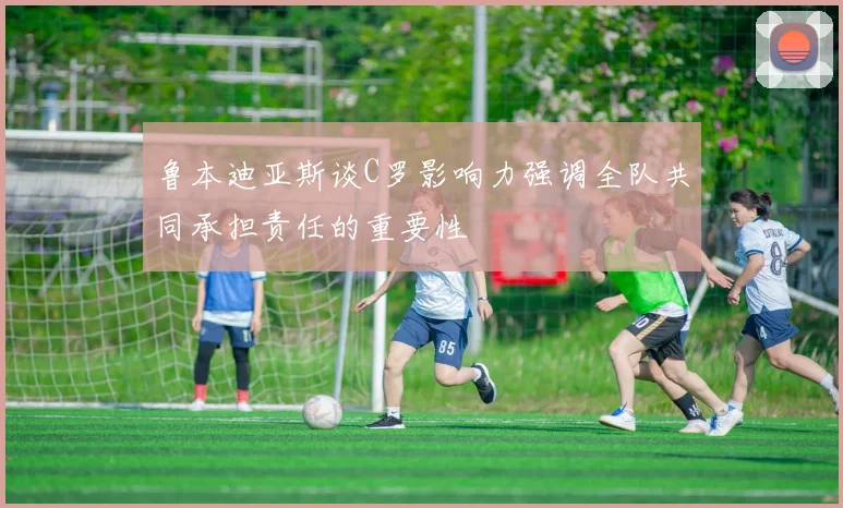 鲁本迪亚斯谈C罗影响力强调全队共同承担责任的重要性