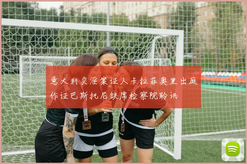 意大利卖淫案证人卡拉菲奥里出庭作证巴斯托尼缺席检察院聆讯