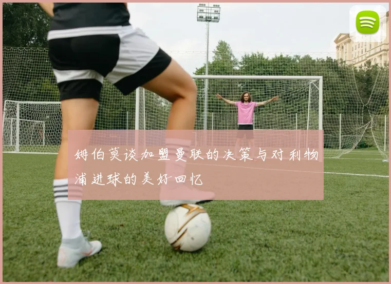 姆伯莫谈加盟曼联的决策与对利物浦进球的美好回忆