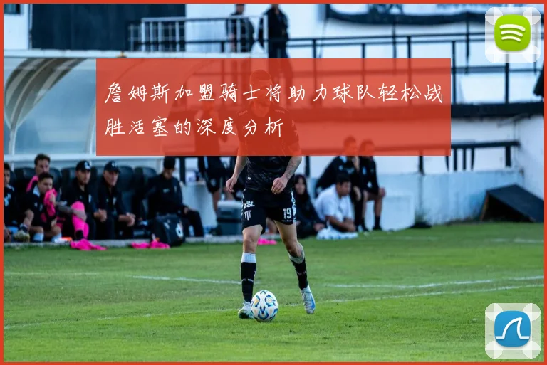 詹姆斯加盟骑士将助力球队轻松战胜活塞的深度分析
