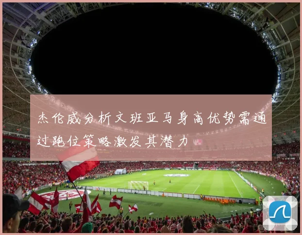 杰伦威分析文班亚马身高优势需通过跑位策略激发其潜力