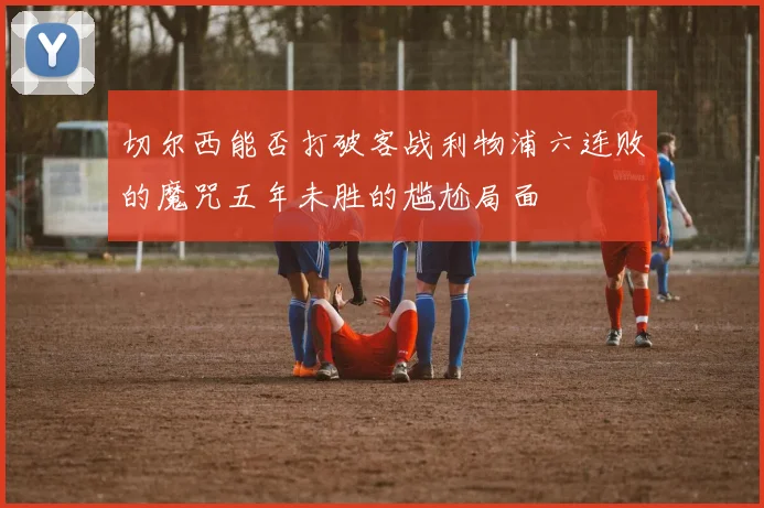 切尔西能否打破客战利物浦六连败的魔咒五年未胜的尴尬局面