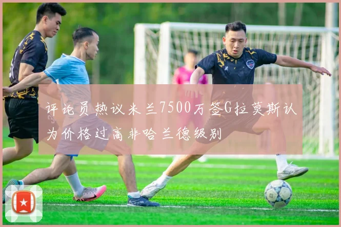 评论员热议米兰7500万签G拉莫斯认为价格过高非哈兰德级别