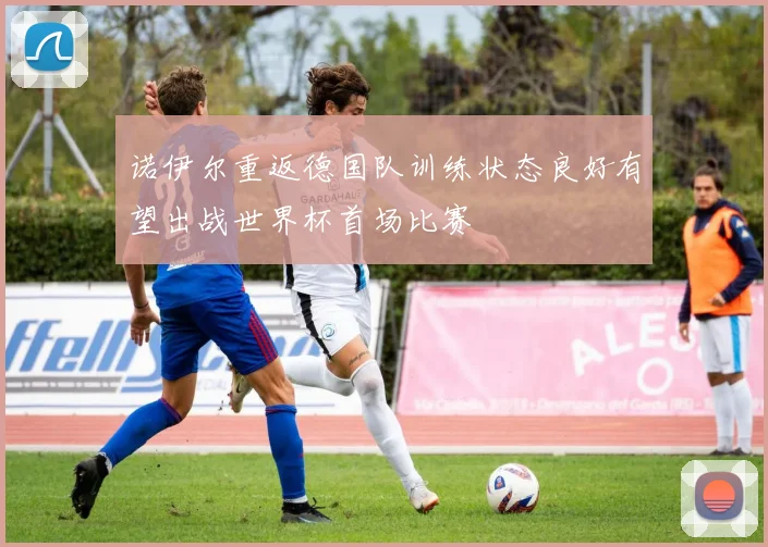诺伊尔重返德国队训练状态良好有望出战世界杯首场比赛