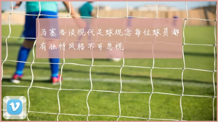 马塞洛谈现代足球观念每位球员都有独特风格不可忽视