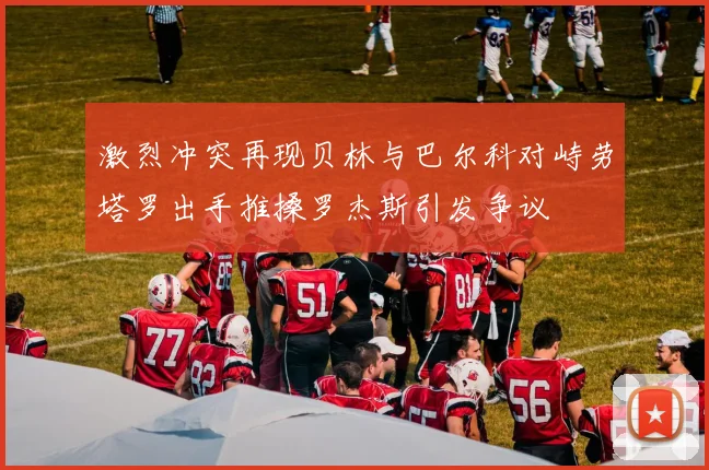 激烈冲突再现贝林与巴尔科对峙劳塔罗出手推搡罗杰斯引发争议