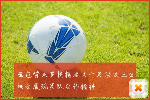 面包赞米罗拼抢活力十足助攻三分机会展现团队合作精神