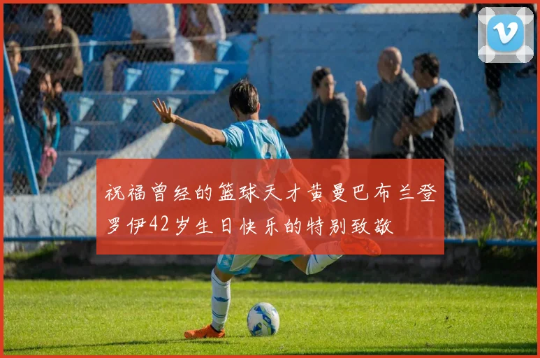 祝福曾经的篮球天才黄曼巴布兰登罗伊42岁生日快乐的特别致敬