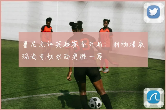 鲁尼点评英超赛季开局：利物浦表现尚可切尔西更胜一筹
