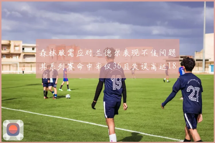 森林狼需应对兰德尔表现不佳问题其系列赛命中率仅36且失误高达18次