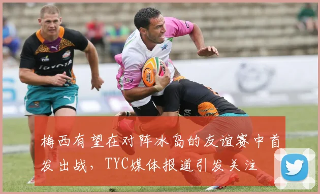 梅西有望在对阵冰岛的友谊赛中首发出战，TYC媒体报道引发关注