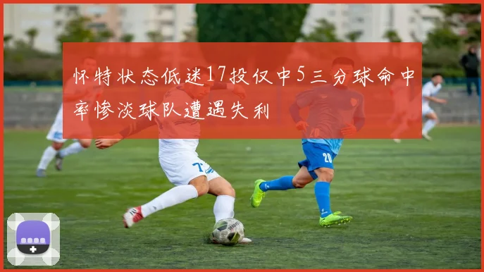 怀特状态低迷17投仅中5三分球命中率惨淡球队遭遇失利