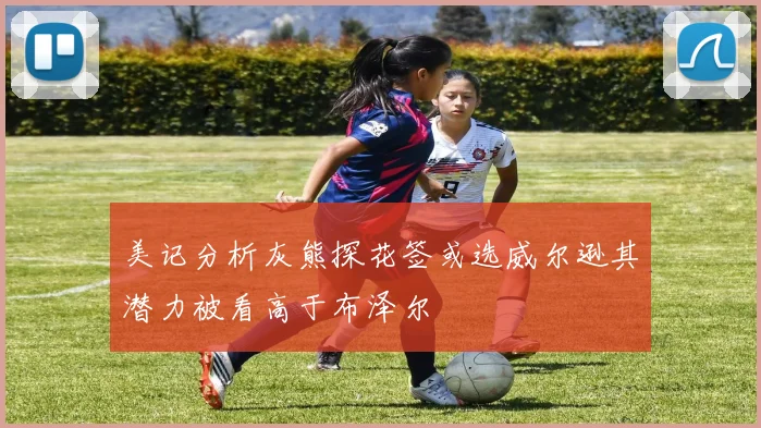 美记分析灰熊探花签或选威尔逊其潜力被看高于布泽尔