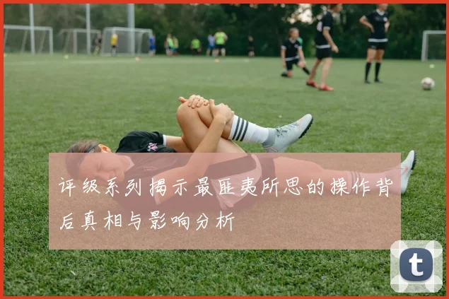 评级系列揭示最匪夷所思的操作背后真相与影响分析