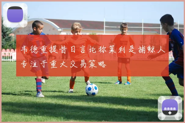 韦德重提昔日言论称莱利是捕鲸人专注于重大交易策略