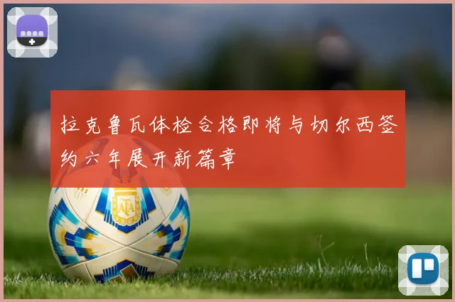 拉克鲁瓦体检合格即将与切尔西签约六年展开新篇章