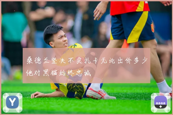 桑德兰坚决不卖扎卡无论出价多少他对黑猫始终忠诚