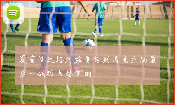 夏窗临近格列兹曼告别马竞主场最后一战对决赫罗纳